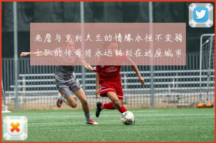 老詹与克利夫兰的情缘永恒不变骑士队的传奇将永远铭刻在这座城市