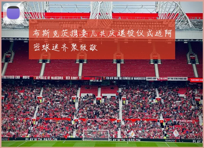 布斯克茨携妻儿共庆退役仪式迈阿密球迷齐聚致敬