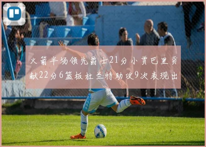 火箭半场领先爵士21分小贾巴里贡献22分6篮板杜兰特助攻9次表现出色