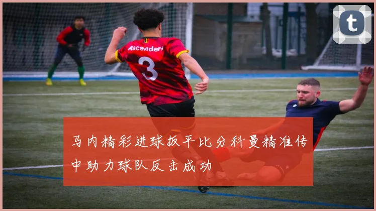 马内精彩进球扳平比分科曼精准传中助力球队反击成功