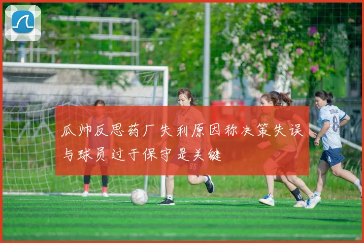 瓜帅反思药厂失利原因称决策失误与球员过于保守是关键