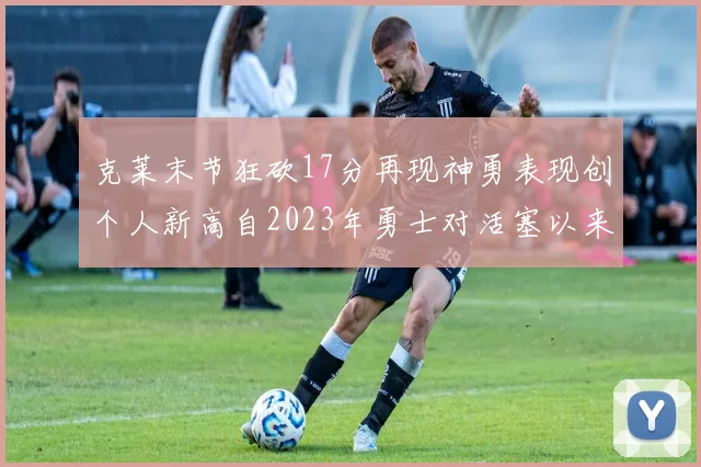 克莱末节狂砍17分再现神勇表现创个人新高自2023年勇士对活塞以来