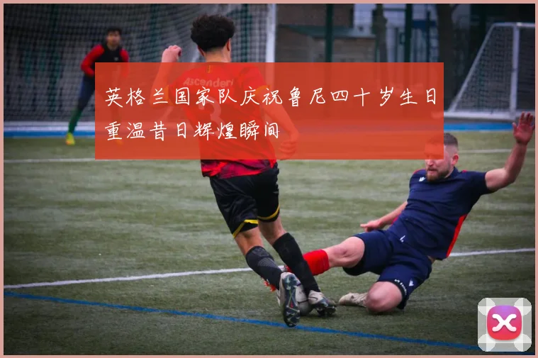 英格兰国家队庆祝鲁尼四十岁生日重温昔日辉煌瞬间