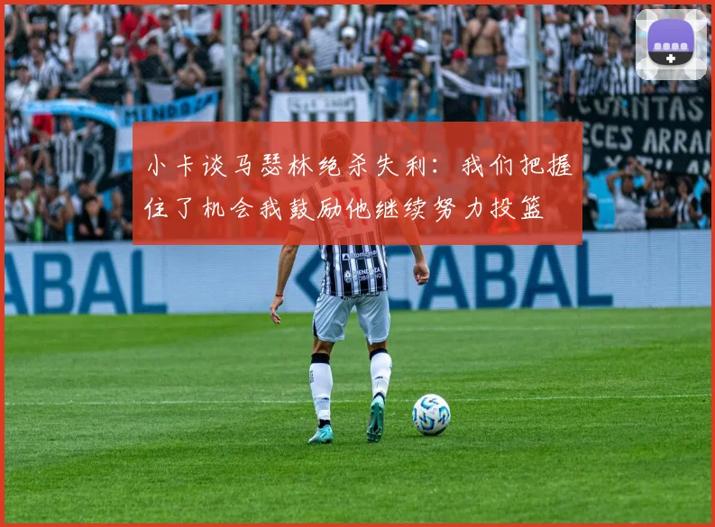 小卡谈马瑟林绝杀失利：我们把握住了机会我鼓励他继续努力投篮