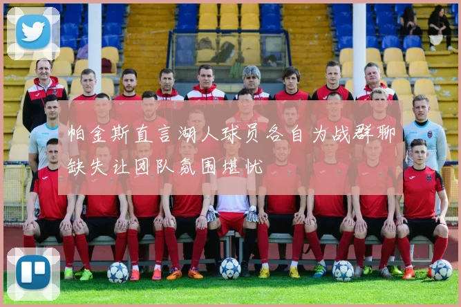 帕金斯直言湖人球员各自为战群聊缺失让团队氛围堪忧