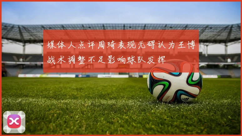 媒体人点评周琦表现无碍认为王博战术调整不足影响球队发挥