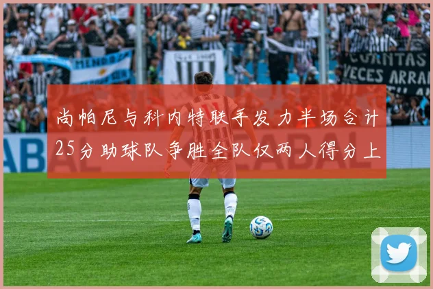 尚帕尼与科内特联手发力半场合计25分助球队争胜全队仅两人得分上双