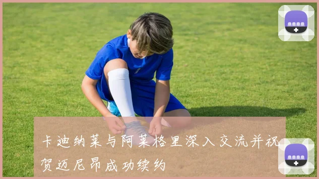 卡迪纳莱与阿莱格里深入交流并祝贺迈尼昂成功续约