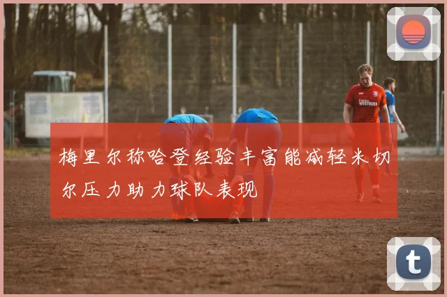 梅里尔称哈登经验丰富能减轻米切尔压力助力球队表现