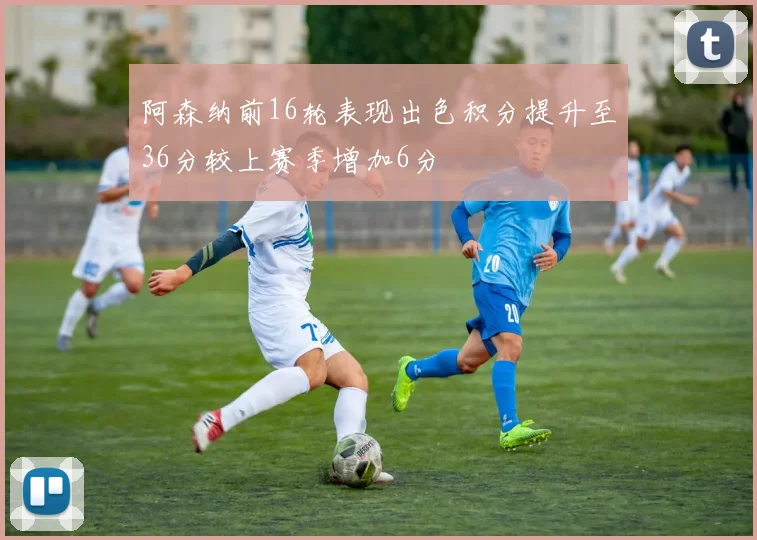 阿森纳前16轮表现出色积分提升至36分较上赛季增加6分