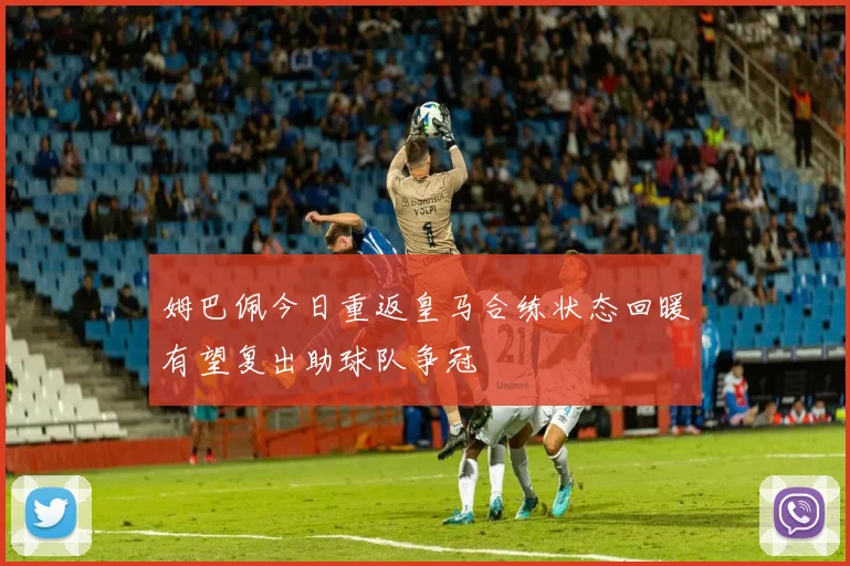 姆巴佩今日重返皇马合练状态回暖有望复出助球队争冠