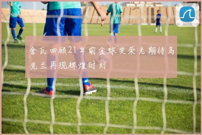 舍瓦回顾21年前金球奖荣光期待乌克兰再现辉煌时刻