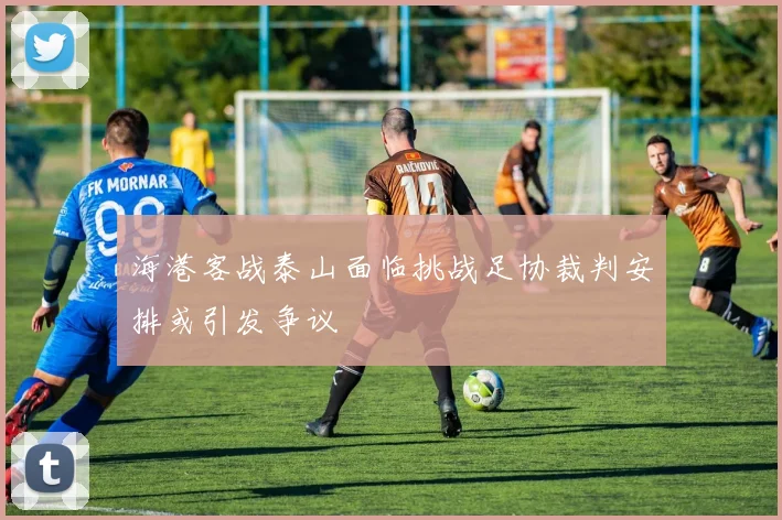 海港客战泰山面临挑战足协裁判安排或引发争议
