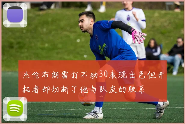 杰伦布朗雷打不动30表现出色但开拓者却切断了他与队友的联系