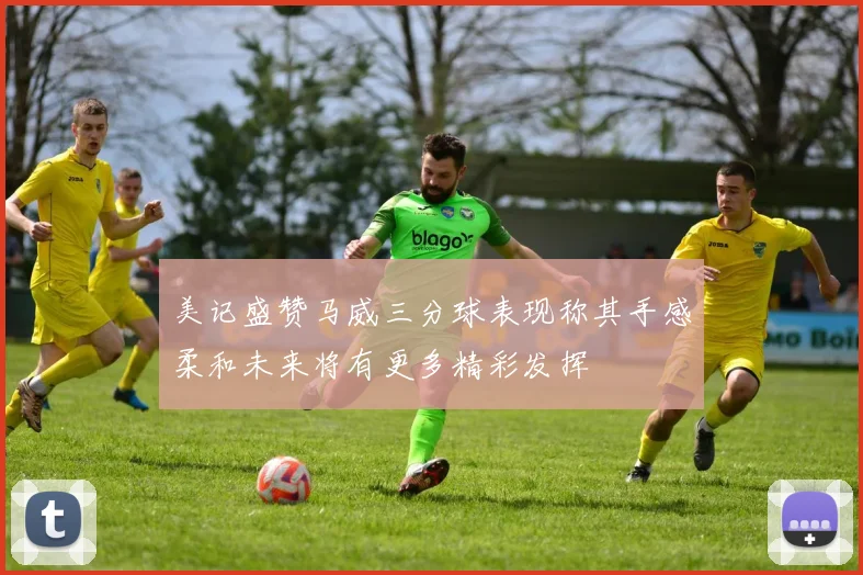 美记盛赞马威三分球表现称其手感柔和未来将有更多精彩发挥