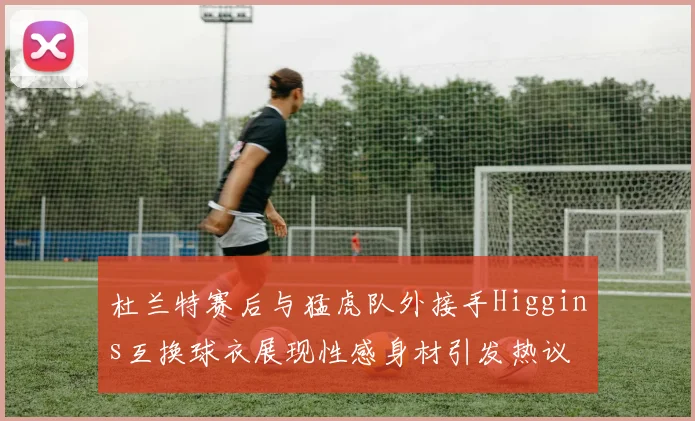 杜兰特赛后与猛虎队外接手Higgins互换球衣展现性感身材引发热议