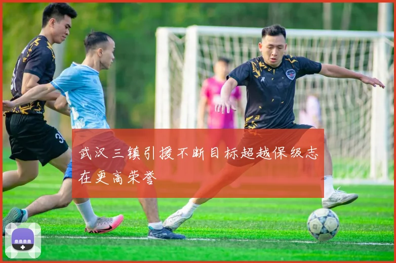武汉三镇引援不断目标超越保级志在更高荣誉