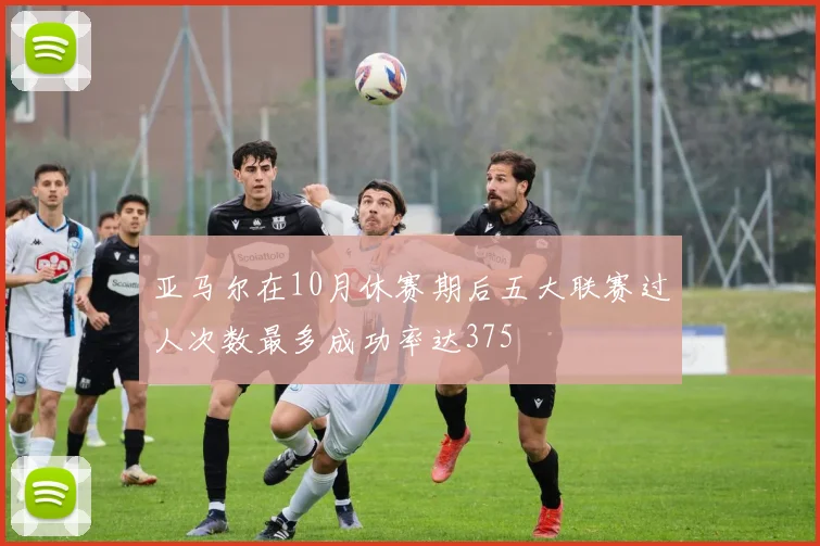 亚马尔在10月休赛期后五大联赛过人次数最多成功率达375