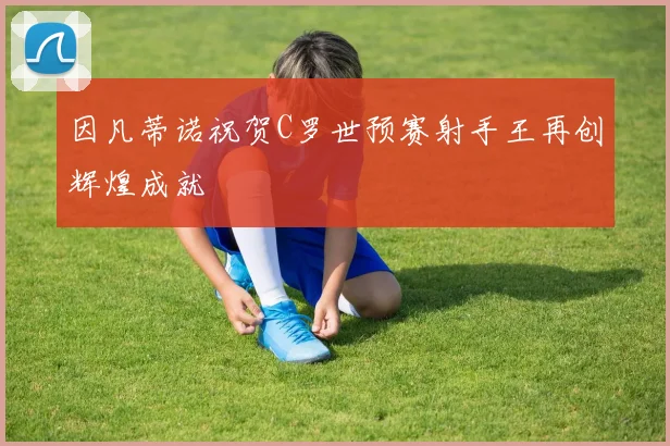 因凡蒂诺祝贺C罗世预赛射手王再创辉煌成就