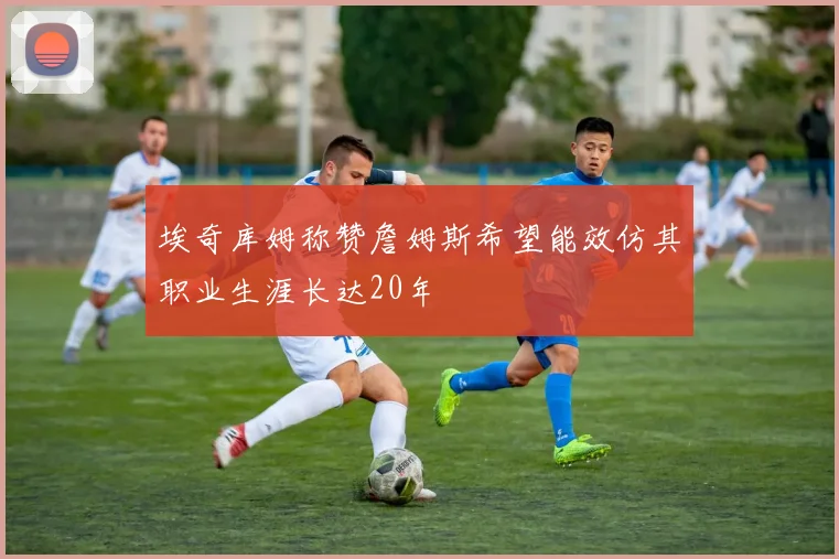 埃奇库姆称赞詹姆斯希望能效仿其职业生涯长达20年