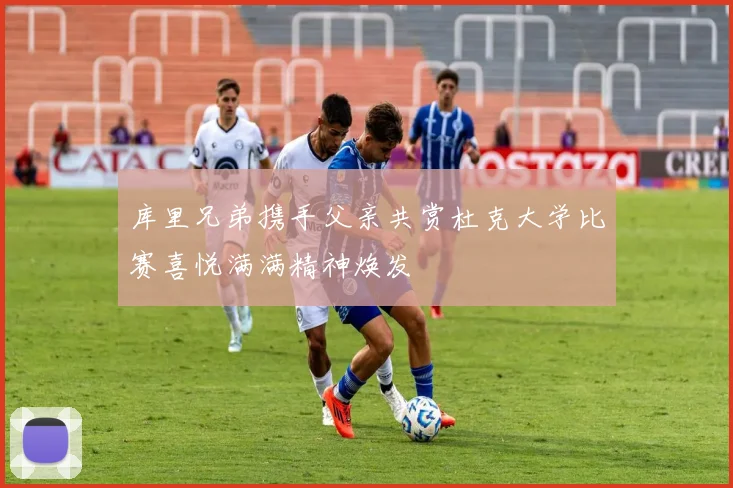 库里兄弟携手父亲共赏杜克大学比赛喜悦满满精神焕发