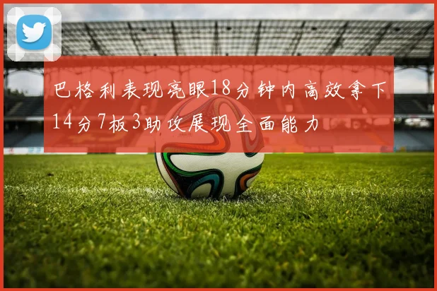 巴格利表现亮眼18分钟内高效拿下14分7板3助攻展现全面能力