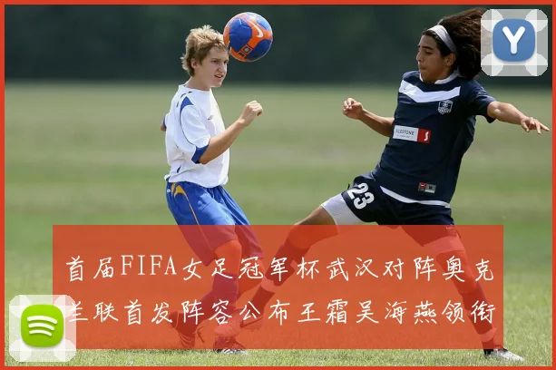 首届FIFA女足冠军杯武汉对阵奥克兰联首发阵容公布王霜吴海燕领衔出战