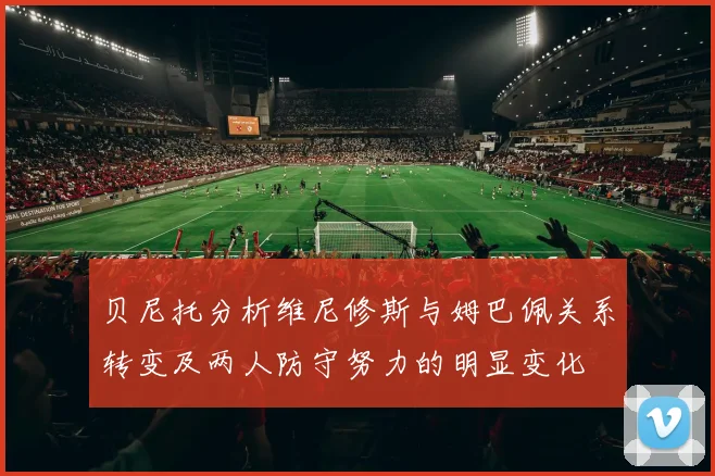 贝尼托分析维尼修斯与姆巴佩关系转变及两人防守努力的明显变化