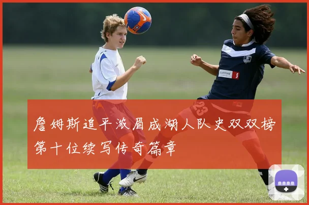 詹姆斯追平浓眉成湖人队史双双榜第十位续写传奇篇章
