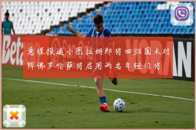 意媒报道小图拉姆即将回归国米对阵佛罗伦萨将启用两名年轻门将